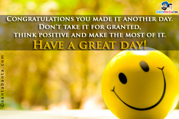 Congratulations you made it another day. Don't take it for granted, think positive and make the most of it.<br />
Have a great day!