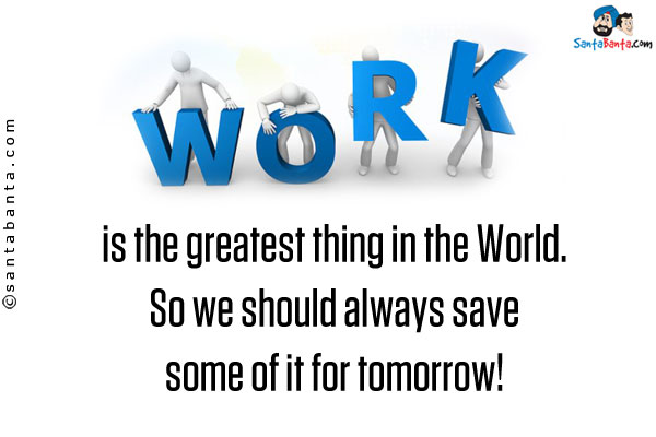 Work is the greatest thing in the World. So we should always save some of it for tomorrow!