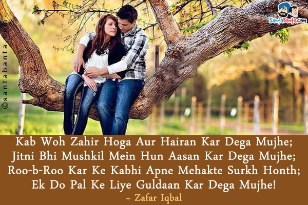 Kab Woh Zahir Hoga Aur Hairan Kar Dega Mujhe;<br />
Jitni Bhi Mushkil Mein Hun Aasan Kar Dega Mujhe;<br />
Roo-b-Roo Kar Ke Kabhi Apne Mehakte Surkh Honth;<br />
Ek Do Pal Ke Liye Guldaan Kar Dega Mujhe!