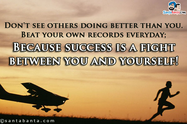 Don't see others doing better than you. Beat your own records everyday;<br/>
Because success is a fight between you and yourself!