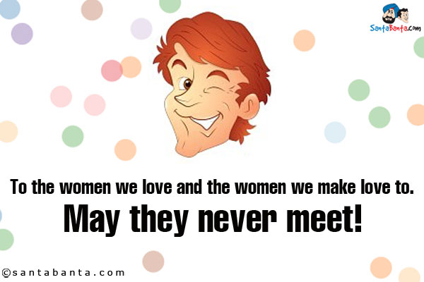 To the women we love and the women we make love to.<br />
May they never meet!