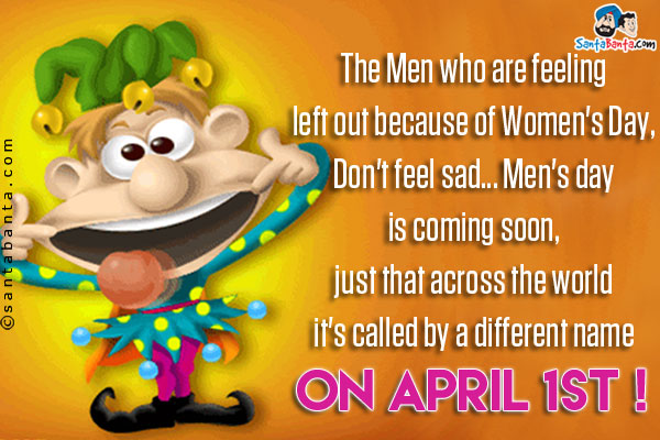 The Men who are feeling left out because of Women's Day,<br />
Don't feel sad... Men's day is coming soon, just that across the world it's called by a different name on April 1st !