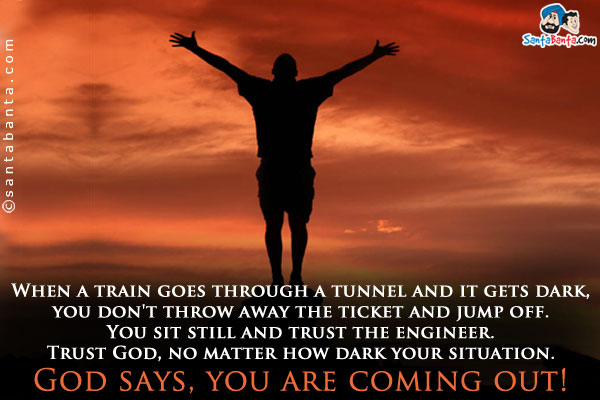 When a train goes through a tunnel and it gets dark, you don't throw away the ticket and jump off. You sit still and trust the engineer.<br/>
Trust God, no matter how dark your situation. God says, you are coming out!