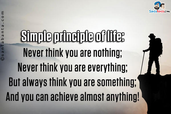 Simple principle of life:<br/>
Never think you are nothing;<br/>
Never think you are everything;<br/>
But always think you are something;<br/>
And you can achieve almost anything!