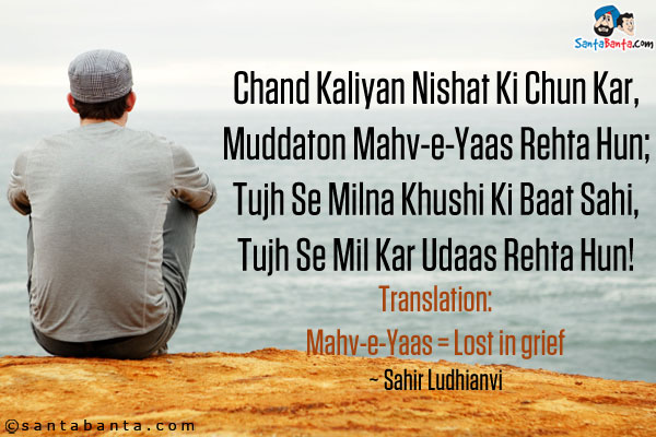 Chand Kaliyan Nishat Ki Chun Kar,<br />
Muddaton Mahv-e-Yaas Rehta Hun;<br />
Tujh Se Milna Khushi Ki Baat Sahi,<br />
Tujh Se Mil Kar Udaas Rehta Hun!<br /><br />

Translation:<br />
Mahv-e-Yaas = Lost in grief