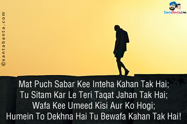 Mat Puch Sabar Kee Inteha Kahan Tak Hai;<br />
Tu Sitam Kar Le Teri Taqat Jahan Tak Hai;<br />
Wafa Kee Umeed Kisi Aur Ko Hogi;<br />
Humein To Dekhna Hai Tu Bewafa Kahan Tak Hai!