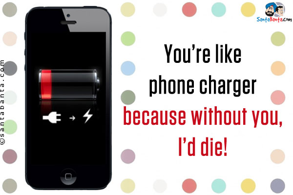 You're like phone charger because without you, I'd die!