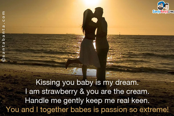 Kissing you baby is my dream.<br/> 
I am strawberry & you are the cream.<br/> 
Handle me gently keep me real keen.<br/> 
You and I together babes is passion so extreme!