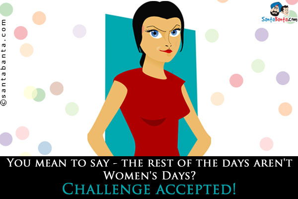 You mean to say - the rest of the days aren't<br />
Women's Days?<br />
Challenge accepted!