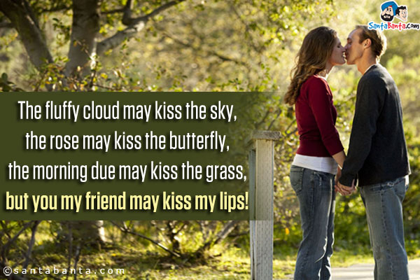 The fluffy cloud may kiss the sky,<br />
the rose may kiss the butterfly,<br />
the morning due may kiss the grass,<br />
but you my friend may kiss my lips!