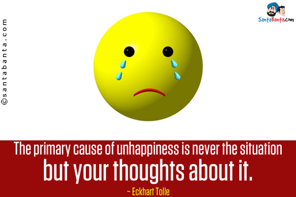 The primary cause of unhappiness is never the situation but your thoughts about it.