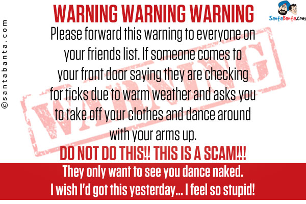 WARNING WARNING WARNING <br />

Please forward this warning to everyone on your friends list. If someone comes to your front door saying they are checking for ticks due to warm weather and asks you to take off your clothes and dance around with your arms up.<br />

DO NOT DO THIS!! THIS IS A SCAM!!! They only want to see you dance naked. I wish I'd got this yesterday... I feel so stupid!