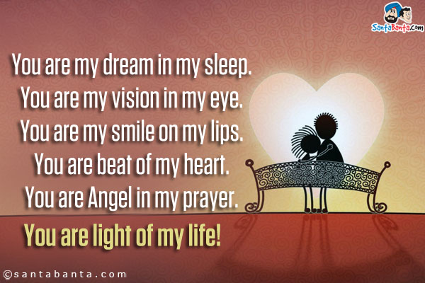 You are my dream in my sleep.<br/>
You are my vision in my eye.<br/>
You are my smile on my lips.<br/>
You are beat of my heart.<br/>
You are Angel in my prayer.<br/>
You are light of my life!