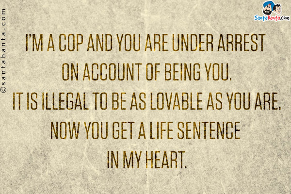 I'm a cop and you are under arrest on account of being you.<br/> 
It is illegal to be as lovable as you are.<br/>
Now you get a life sentence in my heart.