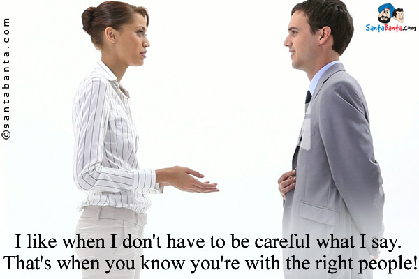 I like when I don't have to be careful what I say. That's when you know you're with the right people!