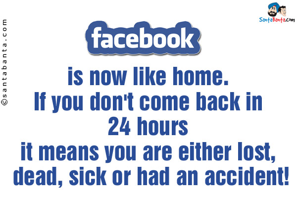 Facebook is now like home. If you don't come back in 24 hours it means you are either lost, dead, sick or had an accident!