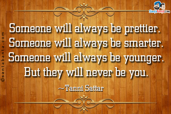 Someone will always be prettier. <br/>
Someone will always be smarter.<br/>
Someone will always be younger.<br/>
But they will never be you.<br/>
