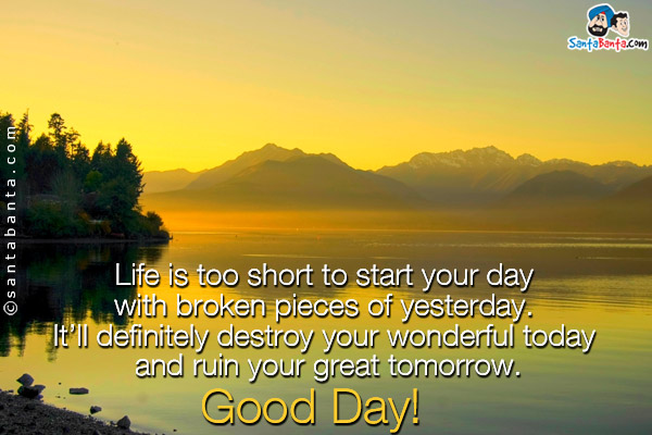 Life is too short to start your day with broken pieces of yesterday. It'll definitely destroy your wonderful today and ruin your great tomorrow.<br/>
Good Day!