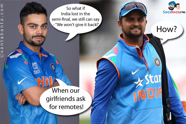 Virat: So what if India lost in the semi-final, we still can say - `We won't give it back!`<br />
Raina (confused): How?<br />
Virat: When our girlfriends ask for remotes!