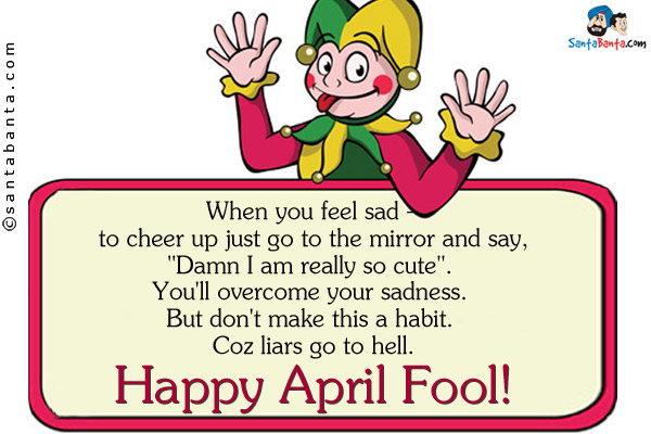 When you feel sad - to cheer up just go to the mirror and say,<br />
`Damn I am really so cute`. <br />
You'll overcome your sadness. <br />
But don't make this a habit. <br />
Coz liars go to hell. <br />
Happy April Fool!