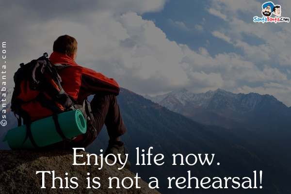 Enjoy life now. This is not a rehearsal!