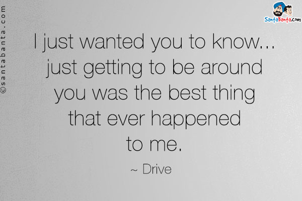 I just wanted you to know... just getting to be around you was the best thing that ever happened to me. 