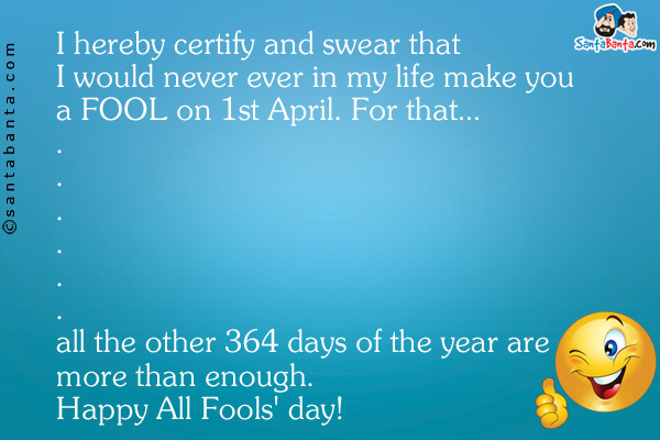 I hereby certify and swear that I would never ever in my life make you a FOOL on 1st April. For that...<br />
.<br />
.<br />
.<br />
.<br />
.<br />
.<br />
.<br />
.<br />
.<br />
.<br />
.<br />
.<br />
all the other 364 days of the year are more than enough.
Happy All Fools' day!