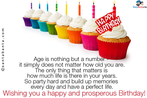 Age is nothing but a number - it simply does not matter how old you are.<br />
The only thing that matters is how much life is there in your years.<br />
So party hard and build up memories every day and have a perfect life.<br />
Wishing you a happy and prosperous Birthday!