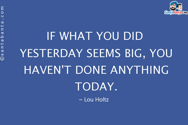 If what you did yesterday seems big, you haven't done anything today.