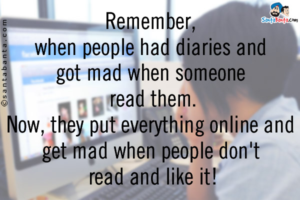 Remember, when people had diaries and got mad when someone read them.<br/>
Now, they put everything online and get mad when people don't read and like it!