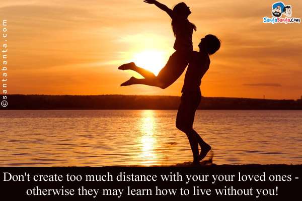 Don't create too much distance with your your loved ones - otherwise they may learn how to live without you!