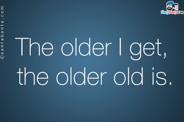 The older I get, the older old is.