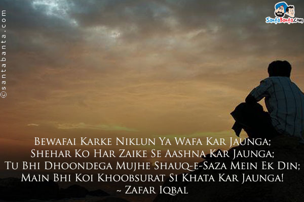 Bewafai Karke Niklun Ya Wafa Kar Jaunga;<br />
Shehar Ko Har Zaike Se Aashna Kar Jaunga;<br />
Tu Bhi Dhoondega Mujhe Shauq-e-Saza Mein Ek Din;<br />
Main Bhi Koi Khoobsurat Si Khata Kar Jaunga!