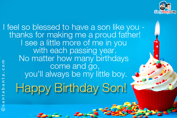 I'm so glad that god gave me a son like you.<br/>
I'm so proud to have you as a son.<br/>
I see a little more of me in you with each passing year.<br/>
No matter how many birthdays come and go, you'll always be my little boy.<br/>
Happy Birthday Son!