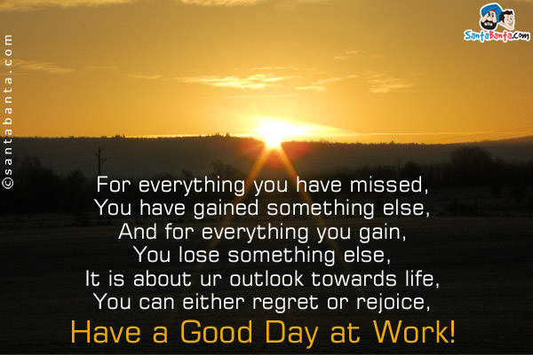 For everything you have missed,<br/>
You have gained something else,<br/>
And for everything you gain,<br/>
You lose something else,<br/>
It is about ur outlook towards life,<br/>
You can either regret or rejoice,<br/>
Have a Good Day at Work!