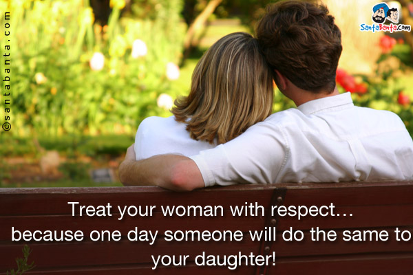 Treat your woman with respect... because one day someone will do the same to your daughter!