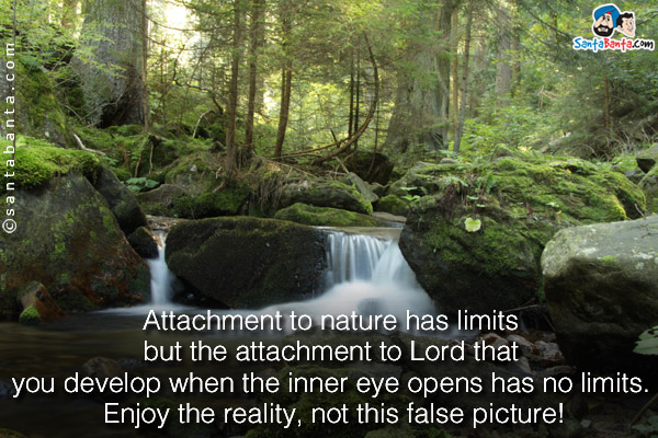 Attachment to nature has limits but the attachment to Lord that you develop when the inner eye opens has no limits. Enjoy the reality, not this false picture!