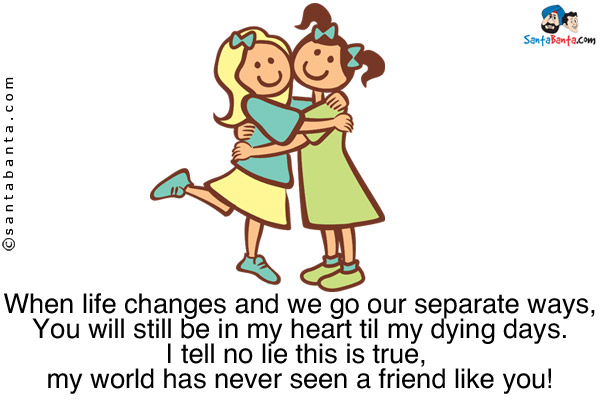 When life changes and we go our separate ways,<br/>
You will still be in my heart til my dying days.<br/> 
I tell no lie this is true, my world has never seen a friend like you!