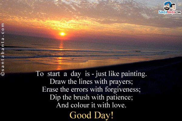 To  start  a  day  is - just like painting.<br/>
Draw the lines with prayers;<br/>
Erase the errors with forgiveness;<br/>
Dip the brush with patience;<br/>
And colour it with love.<br/>
Good Day!