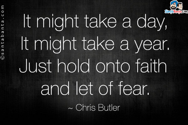 It might take a day, It might take a year. Just hold onto faith and let o of fear.