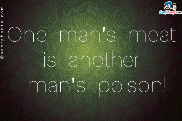 One man's meat is another man's poison!