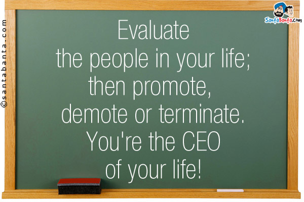 Evaluate the people in your life; then promote, demote or terminate. You're the CEO of your life!