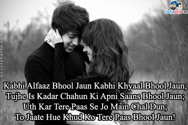 Kabhi Alfaaz Bhool Jaun Kabhi Khyaal Bhool Jaun;<br />
Tujhe Is Kadar Chahun Ki Apni Saans Bhool Jaun;<br />
Uth Kar Tere Paas Se Jo Main Chal Dun;<br />
To Jaate Hue Khud Ko Tere Paas Bhool Jaun!