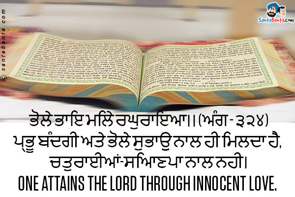 ਭੋਲੇ ਭਾਇ ਮਿਲੇ ਰਘੁਰਾਇਆ।। (ਅੰਗ - ੩੨੪)<br />
ਪ੍ਰਭੂ ਬੰਦਗੀ ਅਤੇ ਭੋਲੇ ਸੁਭਾਉ ਨਾਲ ਹੀ ਮਿਲਦਾ ਹੈ, ਚਤੁਰਾਈਆਂ-ਸਿਆਣਪਾ ਨਾਲ ਨਹੀ।<br />
One attains the Lord through innocent love.