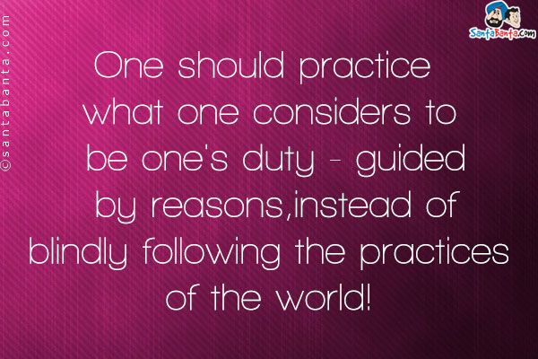 One should practice what one considers to be one's duty - guided by reasons, instead of blindly following the practices of the world!