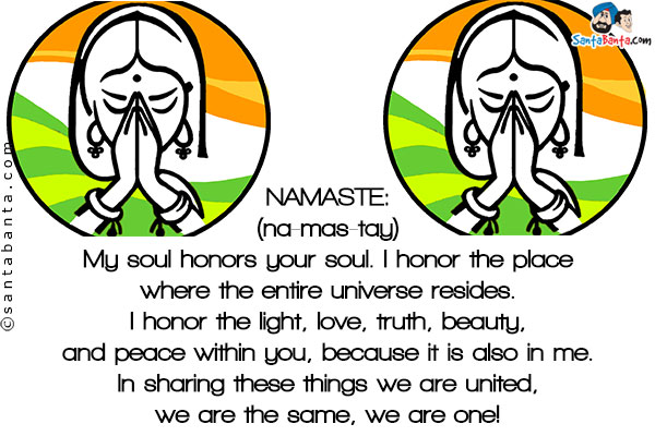 NAMASTE:<br/>
(na-mas-tay)<br/>
My soul honors your soul. I honor the place where the entire universe resides. I honor the light, love, truth, beauty, and peace within you, because it is also in me. In sharing these things we are united, we are the same, we are one!