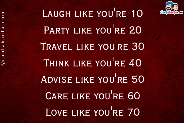 Laugh like you're 10<br />
Party like you're 20<br />
Travel like you're 30<br />
Think like you're 40<br />
Advise like you're 50<br />
Care like you're 60<br />
Love like you're 70