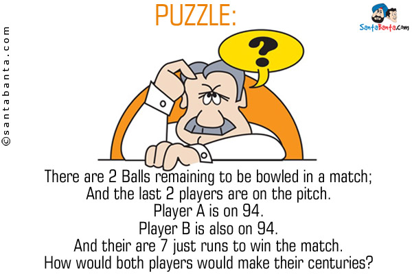 There are 2 Balls remaining to be bowled in a match;<br/>
And the last 2 players are on the pitch.<br/>
Player A is on 94.<br/>
Player B is also on 94.<br/>
And their are 7 just runs to win the match.<br/>
How would both players would make their centuries?