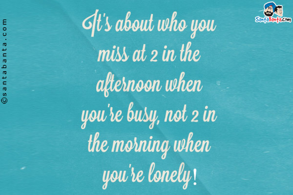 It's all about who you miss at 2 in the afternoon when you're busy, not 2 in the morning when you're lonely!