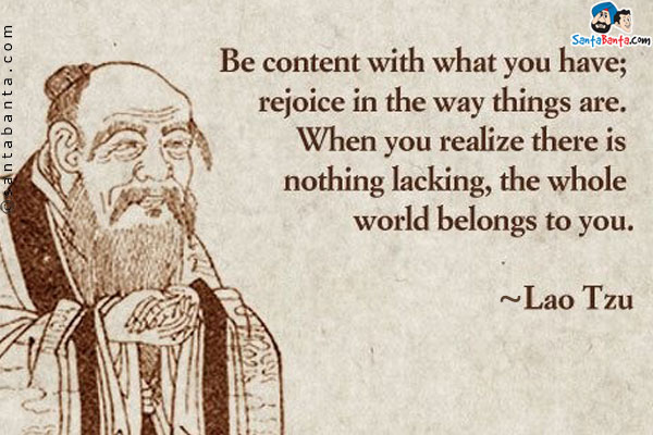 Be content with what you have, rejoice in the way things are. When you realize there is nothing lacking, the whole world belongs to you.